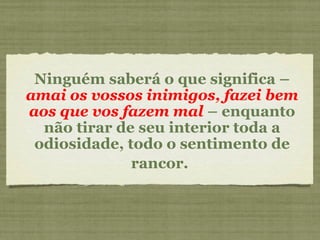 Ninguém saberá o que significa –  amai os vossos inimigos, fazei bem aos que vos fazem mal  –  enquanto não tirar de seu interior toda a odiosidade, todo o sentimento de rancor.   