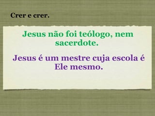 Jesus não foi teólogo, nem sacerdote.  Crer e crer. Jesus é um mestre cuja escola é Ele mesmo. 