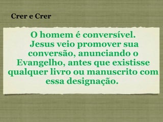 O homem é conversível. Jesus veio promover sua conversão, anunciando o Evangelho, antes que existisse qualquer livro ou manuscrito com essa designação.  Crer e Crer 