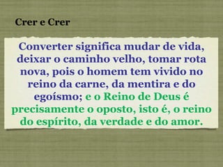 Converter significa mudar de vida, deixar o caminho velho, tomar rota nova, pois o homem tem vivido no reino da carne, da mentira e do egoísmo;  e o Reino de Deus é precisamente o oposto, isto é, o reino do espírito, da verdade e do amor. Crer e Crer 