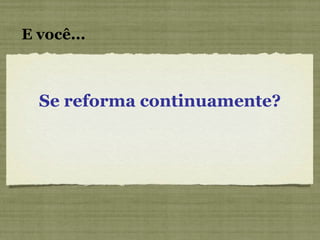 E você... Se reforma continuamente? 