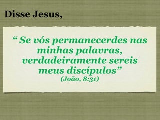 Disse Jesus, “  Se vós permanecerdes nas minhas palavras, verdadeiramente sereis meus discípulos” (João, 8:31) 