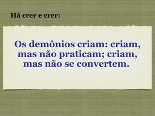 Os demônios criam: criam, mas não praticam; criam, mas não se convertem.  Há crer e crer: 