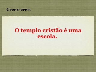 O templo cristão é uma escola.   Crer e crer. 