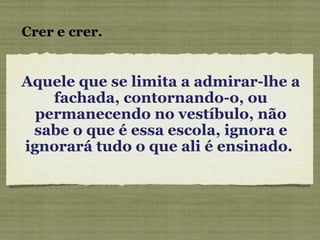 Aquele que se limita a admirar-lhe a fachada, contornando-o, ou permanecendo no vestíbulo, não sabe o que é essa escola, ignora e ignorará tudo o que ali é ensinado.  Crer e crer. 