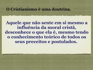 Aquele que não sente em si mesmo a influência da moral cristã, desconhece o que ela é, mesmo tendo o conhecimento teórico de todos os seus preceitos e postulados.  O Cristianismo é uma doutrina. 