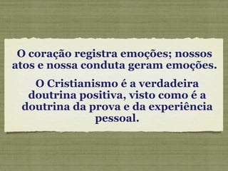 O coração registra emoções; nossos atos e nossa conduta geram emoções.  O Cristianismo é a verdadeira doutrina positiva, visto como é a doutrina da prova e da experiência pessoal. 