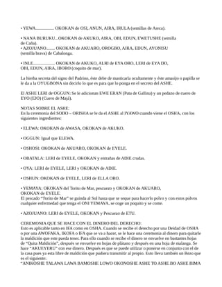 • YEWA................. OKOKAN de OSI, ANUN, AIRA, IRULA (semillas de Areca).
• NANA BURUKU...OKOKAN de AKUKO, AIRA, OBI, EDUN, EWETUSHE (semilla
de Caña).
• AZOJUANO........ OKOKAN de AKUARO, OROGBO, AIRA, EDUN, AYONISU
(semilla brava) de Cabalonga.
• INLE.................... OKOKAN de AKUKO, ALRI de EYA ORO, LERI de EYA DO,
OBI, EDUN, AIRA, IBORO (coquito de mar).
La hierba secreta del signo del Padrino, éste debe de masticarla ocultamente y éste amasijo o papilla se
le da a la OYUGBONA sin decirlo lo que es para que lo ponga en el secreto del ASHE.
El ASHE LERI de OGGUN: Se le adicionan EWE ERAN (Pata de Gallina) y un pedazo de cuero de
EYO (EJO) (Cuero de Majá).
NOTAS SOBRE EL ASHE:
En la ceremonia del SODO – ORISHA se le da el ASHE al IYAWO cuando viene el OSHA, con los
siguientes ingredientes:
• ELEWA: OKOKAN de AWASA, OKOKAN de AKUKO.
• OGGUN: Igual que ELEWA.
• OSHOSI: OKOKAN de AKUARO, OKOKAN de EYELE.
• OBATALA: LERI de EYELE, OKOKAN y entrañas de ADIE crudas.
• OYA: LERI de EYELE, LERI y OKOKAN de ADIE.
• OSHUN: OKOKAN de EYELE, LERI de ELLA ORO.
• YEMAYA: OKOKAN del Torito de Mar, pescuezo y OKOKAN de AKUARO,
OKOKAN de EYELE.
El pescado “Torito de Mar” se guinda al Sol hasta que se seque para hacerlo polvo y con estos polvos
cualquier enfermedad que tenga el ONI YEMAYA, se coge un poquito y se come.
• AZOJUANO: LERI de EYELE, OKOKAN y Pescuezo de ETU.
CEREMONIA QUE SE HACE CON EL DINERO DEL DERECHO:
Esto es aplicable tanto en IFA como en OSHA. Cuando se recibe el derecho por una Deidad de OSHA
o por una AWOFAKA, IKOFA o IFA que se va a hacer, se le hace una ceremonia al dinero para quitarle
la maldición que este pueda tener. Para ello cuando se recibe el dinero se envuelve en bastantes hojas
de “Quita Maldición”, después se envuelve en hojas de plátano y después en una hoja de malanga. Se
hace “AKUEYERU” con ese dinero. Después es que se puede utilizar o ponerse en conjunto con el de
la casa pues ya esta libre de maldición que pudiera transmitir al propio. Esto lleva también un Rezo que
es el siguiente:
“ANIKOSHE TALAWA LAWA BAMOSHE LOWO OKONOSHE ASHE TO ASHE BO ASHE BIMA
 