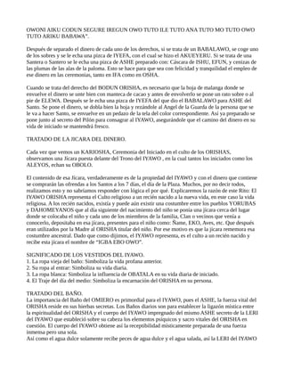 OWONI AIKU CODUN SEGURE IREGUN OWO TUTO ILE TUTO ANA TUTO MO TUTO OWO
TUTO ARIKU BABAWA”.
Después de separado el dinero de cada uno de los derechos, si se trata de un BABALAWO, se coge uno
de los sobres y se le echa una pizca de IYEFA, con el cual se hizo el AKUEYERU. Si se trata de una
Santera o Santero se le echa una pizca de ASHE preparado con: Cáscara de ISHU, EFUN, y cenizas de
las plumas de las alas de la paloma. Esto se hace para que sea con felicidad y tranquilidad el empleo de
ese dinero en las ceremonias, tanto en IFA como en OSHA.
Cuando se trata del derecho del BODUN ORISHA, es necesario que la hoja de malanga donde se
envuelve el dinero se unte bien con manteca de cacao y antes de envolverlo se pone un rato sobre o al
pie de ELEWA. Después se le echa una pizca de IYEFA del que dio el BABALAWO para ASHE del
Santo. Se pone el dinero, se dobla bien la hoja y rezándole al Angel de la Guarda de la persona que se
le va a hacer Santo, se envuelve en un pedazo de la tela del color correspondiente. Así ya preparado se
pone junto al secreto del Pilón para consagrar al IYAWO, asegurándole que el camino del dinero en su
vida de iniciado se mantendrá fresco.
TRATADO DE LA JICARA DEL DINERO.
Cada vez que vemos un KARIOSHA, Ceremonia del Iniciado en el culto de los ORISHAS,
observamos una Jícara puesta delante del Trono del IYAWO , en la cual tantos los iniciados como los
ALEYOS, echan su OBOLO.
El contenido de esa Jícara, verdaderamente es de la propiedad del IYAWO y con el dinero que contiene
se comprarán las ofrendas a los Santos a los 7 días, el día de la Plaza. Muchos, por no decir todos,
realizamos esto y no sabríamos responder con lógica el por qué. Explicaremos la razón de este Rito: El
IYAWO ORISHA representa el Culto religioso a un recién nacido a la nueva vida, en este caso la vida
religiosa. A los recién nacidos, existía y puede aún existir una costumbre entre los pueblos YORUBAS
y DAHOMEYANOS que al día siguiente del nacimiento del niño se ponía una jícara cerca del lugar
donde se colocaba el niño y cada uno de los miembros de la familia, Clan o vecinos que venía a
conocerlo, depositaba en esa jícara, presentes para el niño como: Ñame, EKO, Aves, etc. Que después
eran utilizados por la Madre al ORISHA titular del niño. Por ese motivo es que la jícara rememora esa
costumbre ancestral. Dado que como dijimos, el IYAWO representa, es el culto a un recién nacido y
recibe esta jícara el nombre de “IGBA EBO OWO”.
SIGNIFICADO DE LOS VESTIDOS DEL IYAWO.
1. La ropa vieja del baño: Simboliza la vida profana anterior.
2. Su ropa al entrar: Simboliza su vida diaria.
3. La ropa blanca: Simboliza la influencia de OBATALA en su vida diaria de iniciado.
4. El Traje del día del medio: Simboliza la encarnación del ORISHA en su persona.
TRATADO DEL BAÑO.
La importancia del Baño del OMIERO es primordial para el IYAWO, pues el ASHE, la fuerza vital del
ORISHA reside en sus hierbas secretas. Los Baños diarios son para establecer la ligazón mística entre
la espiritualidad del ORISHA y el cuerpo del IYAWO impregnado del mismo ASHE secreto de la LERI
del IYAWO que estableció sobre su cabeza los elementos psíquicos y sacro vitales del ORISHA en
cuestión. El cuerpo del IYAWO obtiene así la receptibilidad místicamente preparada de una fuerza
inmensa pero una sola.
Así como el agua dulce solamente recibe peces de agua dulce y el agua salada, así la LERI del IYAWO
 
