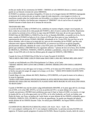 recibe por medio de las ceremonias de SODO – ORISHA un solo ORISHA directo y central, aunque
puede ser un Oráculo viviente de varios ORISHAS.
El IYAWO se asemeja a una placa fotográfica. El tiene en sí la imagen latente del ORISHA impregnada
al momento de la iniciación por un espíritu virgen de toda impresión y esta imagen se revela y se
manifiesta cuando todas las condiciones son favorables y se reúnen y esto es lo que aviva los principios
esotéricos de la hierba o las hierbas que componen el “OMIERO” con el cual se lava el cuerpo del
IYAWO durante el baño diario de la semana de iniciación.
TRATADO DEL RIO.
La acción de llevar a bañar al IYAWO al río, simboliza en nuestra religión, romper con el pasado, es
decir, todas las acciones de la vida pasada del IYAWO y abrir el nuevo camino del neófito. Representa
ese camino la corriente al río al llevar la ropa vieja del IYAWO. Esto nace de un rito que al primer
IYAWO hijo de ORUNMILA y OSHUN se fue al río; se llamaba IBAOMI, y se perdió en el río. Por lo
tanto, cuando el IYAWO se baña en el río y busca el OTA que lleva para su casa, simboliza la
representación de ese primer IYAWO, IBAOMI, ofrendando al río. A esta OTA, hoy por hoy no se le
hacen ofrendas; sólo se tiene en la tinaja del río, pero era de costumbre de los IYEBU, que hoy aún
subsisten entre algunos IWOROS de MATANZAS, al conservar esa OTA en un güirito pequeño,
peculiarmente adornado, dándole de comer a ésta OTA junto con OSHUN o con ORUNMILA. El
güirito que simboliza a IBAOMI lleva los siguientes adornos: 7 plumas de loro en la boca, lleva ILEKE
de OBATALA, SHANGO, YEMAYA, OSHUN, alrededor y pendientes, cintas de siete colores menos
negra. A esta OTA sólo se le dan las últimas gotas de sangre de OSHUN y ORUNMILA.
Cuando Se Lleva Al IYAWO Para El Río Se Le Canta Tocando El AGOGO.
“MEJA MEJA ORO NIRE LERUN OSHA bebé AWO OMO LARA IKU MOWA MELABAAWO.”
Cuando se está Bañando en el Río Principalmente La Cabeza, se le Canta:
“ABAWE ABEWE AWO LENA ORI LONIRE LAWAWE ABEBELONA ONI OSHA LABEBWE
ONIRE”.
Después cuando se saca del agua con la tinaja y el OTA, se le mata una ETU KEKE y se le da al OTA y
se hecha una gota de sangre de sangre en la tinaja y se le dice: “ OSHA NIYE BABA OLOFIN NIYE
ELLA BALODE”.
Cuando llega a la casa, delante del AWO, Madrina y OYUGBONA, se le pone la mano en la cabeza y
le rezan lo siguiente:
“BABA LERI OSHA BABA ODUDUWA MAWAALAFIA ODUDUWA OSHA ODARA LERI
ODARA KE OSHA ERO KE MASHITUTU KASHI ASHE MENI BOGBO NI AYE KALENO OSHA
TO IBAN ESHU”.
Cuando el IWORO esta mal de salud o salga defendiéndolo IBAOMI, se le pone agua del río a la tinaja
con el OTA, se le echa ORI, EFUN y se le da un pichón de ETU y se pone debajo de la cama.
Cuando una persona o IWORO tiene problemas para que le baje su Santo al LERI o su muerto, se coge
la tinajita del río, se le echa agua junto con la OTA y se le echa Azabache, un Coral, un Ambar, una
Piedra de Imán, una Tuna, un pedazo de Cardo Santo; se pone delante de los OSHAS, echándole agua a
YEMAYA, OSHUN, OYA, OLORUN y un litro de aguardiente. Se puede usar después de haberla
tenido delante de los OSHAS durante 3 días. Se utiliza para EBOMISI. Así bajará OSHA o EGGUN
AMEGO.
CUANDO EN EL DILOGUN (CARACOL) SALE: (10- 4) (4 – 9) (1 – 5) (9 – 8).
El 1 con cualquier combinación. El 11 con cualquier combinación. La persona necesita ELEWA con
urgencia. El Santero puede preguntar el camino de ELEWA. Buscar la piedra, lavarla, darle de comer y
 
