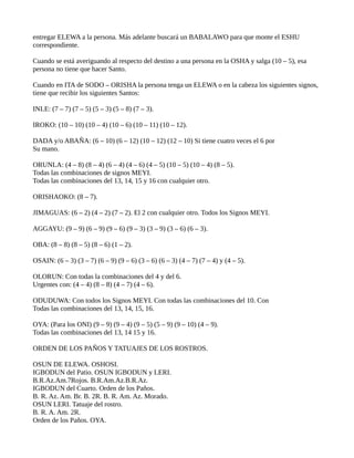 entregar ELEWA a la persona. Más adelante buscará un BABALAWO para que monte el ESHU
correspondiente.
Cuando se está averiguando al respecto del destino a una persona en la OSHA y salga (10 – 5), esa
persona no tiene que hacer Santo.
Cuando en ITA de SODO – ORISHA la persona tenga un ELEWA o en la cabeza los siguientes signos,
tiene que recibir los siguientes Santos:
INLE: (7 – 7) (7 – 5) (5 – 3) (5 – 8) (7 – 3).
IROKO: (10 – 10) (10 – 4) (10 – 6) (10 – 11) (10 – 12).
DADA y/o ABAÑA: (6 – 10) (6 – 12) (10 – 12) (12 – 10) Si tiene cuatro veces el 6 por
Su mano.
ORUNLA: (4 – 8) (8 – 4) (6 – 4) (4 – 6) (4 – 5) (10 – 5) (10 – 4) (8 – 5).
Todas las combinaciones de signos MEYI.
Todas las combinaciones del 13, 14, 15 y 16 con cualquier otro.
ORISHAOKO: (8 – 7).
JIMAGUAS: (6 – 2) (4 – 2) (7 – 2). El 2 con cualquier otro. Todos los Signos MEYI.
AGGAYU: (9 – 9) (6 – 9) (9 – 6) (9 – 3) (3 – 9) (3 – 6) (6 – 3).
OBA: (8 – 8) (8 – 5) (8 – 6) (1 – 2).
OSAIN: (6 – 3) (3 – 7) (6 – 9) (9 – 6) (3 – 6) (6 – 3) (4 – 7) (7 – 4) y (4 – 5).
OLORUN: Con todas la combinaciones del 4 y del 6.
Urgentes con: (4 – 4) (8 – 8) (4 – 7) (4 – 6).
ODUDUWA: Con todos los Signos MEYI. Con todas las combinaciones del 10. Con
Todas las combinaciones del 13, 14, 15, 16.
OYA: (Para los ONI) (9 – 9) (9 – 4) (9 – 5) (5 – 9) (9 – 10) (4 – 9).
Todas las combinaciones del 13, 14 15 y 16.
ORDEN DE LOS PAÑOS Y TATUAJES DE LOS ROSTROS.
OSUN DE ELEWA. OSHOSI.
IGBODUN del Patio. OSUN IGBODUN y LERI.
B.R.Az.Am.7Rojos. B.R.Am.Az.B.R.Az.
IGBODUN del Cuarto. Orden de los Paños.
B. R. Az. Am. Br. B. 2R. B. R. Am. Az. Morado.
OSUN LERI. Tatuaje del rostro.
B. R. A. Am. 2R.
Orden de los Paños. OYA.
 
