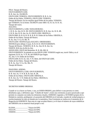 INLE. Tatuaje del Rostro.
OSUN IGBODUN LERI.
B. R. Am. Az. OLOKUN.
OSUN LERI: YEMAYA. OSUN IGBODUN: B. R. A. Az.
Orden de los Paños: YEMAYA. OSUN LERI: YEMAYA.
Tatuaje del Rostro: En las mejillas igual Orden de los paños: YEMAYA.
que YEMAYA. En la frente. OLOKUN come ABO: Az. R. Az. R. R. Az.
Tatuaje del rostro.
AGGAYU.
OSUN IGBODUN y LERI. NANA BURUKU.
1. B. R. Az. Am. B. R. 2R. OSUN IGBODUN: B. R. Am. Az. B. R. 4B.
2. B. R. Am. B. R. Am. Az. R. OSUN LERI: OBATALA.
OSUN ORO: B. R. B. R. B. R. B. R. B. Orden de los Paños: OBATALA.
Orden de los Paños: Tatuaje del Rostro.
B. Az. Am. V. Ca. R. Mo. R.
OSUN LERI: SHANGO para AGGAYU. ORISHAOKO.
SHANGO pero debajo 2 rayas. B. R. B. R. OSUN IGBODUN.
Tatuaje del Rostro. YEMAYA: B. R. Az. Am. B. R. Am. Az.
OSHUN: B.R.Am.Az.Br.Az.Am.
AZOJUANO. OSUN del Remolino: R. R. Rb. RB. R.
OSUN IGBODUN: Va pintado en una OSUN LERI: YEMAYA según sea, través Tabla y es el
siguiente: B. R. Az. V. N. Br. del OSHUN que hagan.
Az. Am. V. N. Orden de los Paños:
OSUN LERI: B. R. Az. Am. V. N. Idem. del OSUN del LERI.
Orden de los Paños. Tatuaje del Rostro.
B. R. Az. Am. V. Ca. Ro. Mo. N.
Tatuaje del Rostro.
DIAJUERO. ADEMA.
OSUN IGBODUN y LERI. OSUN IGBODUN,
B. R. Am. Az. V. N. B. R. B. Am. R. 2R.
Orden de los Paños. OSUN LERI: OBATALA.
B. R. Am. Az. V. N. Orden de los Paños: OBATALA.
Tatuaje del Rostro. Tatuaje del Rostro.
SECRETOS SOBRE ORISHAS.
Cuando se va a hacer un Santo, o sea, un SODO ORISHA, para definir si una persona es como
detallamos aquí, o definimos aquí, “Caballo de Santo”, existe una ceremonia ya poco practicada y que
permite en conjunto con todos los elementos rituales, ASHESES vegetales y SUYERES propios de la
Deidad en cuestión, predisponer a la posesión del ORISHA en el iniciado, cuando de verdad psíquica y
encdocrinamente ha sido así dotado por la naturaleza. Esta Ceremonia se realiza en el momento de la
Rogación de IGBODUN. Para esto se coge un plato blanco y se le hace el número de rayas simbólicas
del ORISHA con su material ritual propio o sea:
ELEWA........................... 7 Rayas de EPO.
OGGUN.......................... 7 Rayas de EPO.
OSHOSI.......................... 7 Rayas de EPO.
 