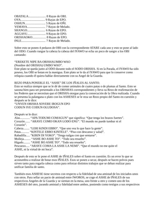 OBATALA....................... 8 Rayas de ORI.
OYA................................ 9 Rayas de EPO.
OSHUN........................... 5 Rayas de OÑI.
YEMAYA........................ 7 Rayas de Melado.
SHANGO........................ 6 Rayas de EPO.
AGGAYU........................ 9 Rayas de EPO.
ORISHAOKO.................. 8 Rayas de EPO.
INLE................................ 7 Rayas de Melado.
Sobre esto se ponen 4 pedazos de OBI con la correspondiente ATARE cada uno y esto se pone al lado
del ODO. Cuando ruegue la cabeza la cabeza del IYAWO se echa un poco de sangre a los OBI
cantando:
“EREKETE NIPE BA ORISHAUMBO WAO
(Nombre del ORISHA) UMBO WAO”.
Este plato se queda junto al ODO durante todo el SODO ORISHA. Si en la Parada, el IYAWO ha sido
poseso, los OBI se botan en la manigua. Este plato se le da al IYAWO para que lo conserve como
reliquia cuando él quiera hablar directamente con su Angel de la Guarda.
REZO PARA PONERLE EL “ASHE” DE LOS IÑALES AL SANTO.
Esto se realiza siempre que se le dé de comer animales de cuatro patas o de plumas al Santo. Esto se
sazona bien para ser presentado a los ORISHAS correspondientes y lleva su Rezo de reafirmación de
los Poderes que se necesitan que el ORISHA otorgue para la consecución de la Obra realizada. Cuando
se presenta la palangana o plato con los ASHESES se le reza un Rezo propio del Santo en cuestión y
después se le dice:
“UNYEN ORISHA SOYERE IROGUN EPO
CODUN IYE CODUN OLUDOSA”.
Después se le dice:
Alas............. “APA TODUMI COMAGUN” que significa: “Que tenga los brazos fuertes”.
Corazón....... “ARAYE COMO OKAN LODO ENU”. “El mundo no puede tumbar ni el
Corazón”.
Cabeza........ “LERI KINDI EBBO”. “Que uno vea lo que hace la gente”.
Patas........... “KINTELE EBBO KINTELE”. “Piso con descanso y salud”.
Rabadilla..... ”KIRIN DI YOKO”. “Tenga nalgas con que sentarse”.
Molleja......... “ASHE BO ASHE TO”. “Todo sea resuelto”.
Hígado......... “ASHE BO ASHE TO”. “Todo sea resuelto”.
Pescuezo..... “ARAYE COMA LAASHE LA NEMI”. “Que el mundo no me quite el
ASHE, ni la virtud de mi boca”.
Después de esto se le pone el ASHE de IÑALES sobre el Santo en cuestión. Es un error lo que se
acostumbra a realizar de botar esos IÑALES. Esos se ponen a secar, después se hacen polvos pues
sirven tanto para rogarla cabeza como para reforzar distintos trabajos que se deban realizar para
unificar familia de santo.
También esos ASHESE tiene secretos con respecto a la fidelidad de una amistad de los iniciados unos
con otros. Para sellar un pacto de amistad entre IWOROS, se coge el ASHE de IÑALES de sus
respectivos Angeles de la Guarda y se sientan en la mesa, uno frente a otro y comen uno de los
ASHESES del otro, jurando amistad y fidelidad entre ambos, poniendo como testigos a sus respectivos
 