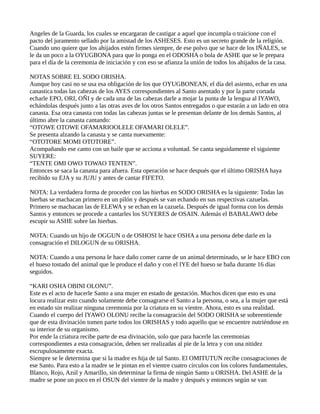 Angeles de la Guarda, los cuales se encargaran de castigar a aquel que incumpla o traicione con el
pacto del juramento sellado por la amistad de los ASHESES. Esto es un secreto grande de la religión.
Cuando uno quiere que los ahijados estén firmes siempre, de ese polvo que se hace de los IÑALES, se
le da un poco a la OYUGBONA para que lo ponga en el ODOSHA o bola de ASHE que se le prepara
para el día de la ceremonia de iniciación y con eso se afianza la unión de todos los ahijados de la casa.
NOTAS SOBRE EL SODO ORISHA.
Aunque hoy casi no se usa esa obligación de los que OYUGBONEAN, el día del asiento, echar en una
canastica todas las cabezas de los AYES correspondientes al Santo asentado y por la parte cortada
echarle EPO, ORI, OÑI y de cada una de las cabezas darle a mojar la punta de la lengua al IYAWO,
echándolas después junto a las otras aves de los otros Santos entregados o que estarán a un lado en otra
canasta. Esa otra canasta con todas las cabezas juntas se le presentan delante de los demás Santos, al
último abre la canasta cantando:
“OTOWE OTOWE OFAMARIOOLELE OFAMARI OLELE”.
Se presenta alzando la canasta y se canta nuevamente:
“OTOTORE MOMI OTOTORE”.
Acompañando ese canto con un baile que se acciona a voluntad. Se canta seguidamente el siguiente
SUYERE:
“TENTE OMI OWO TOWAO TENTEN”.
Entonces se saca la canasta para afuera. Esta operación se hace después que el último ORISHA haya
recibido su EJA y su JUJU y antes de cantar FIFETO.
NOTA: La verdadera forma de proceder con las hierbas en SODO ORISHA es la siguiente: Todas las
hierbas se machacan primero en un pilón y después se van echando en sus respectivas cazuelas.
Primero se machacan las de ELEWA y se echan en la cazuela. Después de igual forma con los demás
Santos y entonces se procede a cantarles los SUYERES de OSAIN. Además el BABALAWO debe
escupir su ASHE sobre las hierbas.
NOTA: Cuando un hijo de OGGUN o de OSHOSI le hace OSHA a una persona debe darle en la
consagración el DILOGUN de su ORISHA.
NOTA: Cuando a una persona le hace daño comer carne de un animal determinado, se le hace EBO con
el hueso tostado del animal que le produce el daño y con el IYE del hueso se baña durante 16 días
seguidos.
“KARI OSHA OBINI OLONU”.
Este es el acto de hacerle Santo a una mujer en estado de gestación. Muchos dicen que esto es una
locura realizar esto cuando solamente debe consagrarse el Santo a la persona, o sea, a la mujer que está
en estado sin realizar ninguna ceremonia por la criatura en su vientre. Ahora, esto es una realidad.
Cuando el cuerpo del IYAWO OLONU recibe la consagración del SODO ORISHA se sobreentiende
que de esta divinación tomen parte todos los ORISHAS y todo aquello que se encuentre nutriéndose en
su interior de su organismo.
Por ende la criatura recibe parte de esa divinación, solo que para hacerle las ceremonias
correspondientes a esta consagración, deben ser realizadas al pie de la letra y con una nitidez
escrupulosamente exacta.
Siempre se le determina que si la madre es hija de tal Santo. El OMITUTUN recibe consagraciones de
ese Santo. Para esto a la madre se le pintan en el vientre cuatro círculos con los colores fundamentales,
Blanco, Rojo, Azúl y Amarillo, sin determinar la firma de ningún Santo u ORISHA. Del ASHE de la
madre se pone un poco en el OSUN del vientre de la madre y después y entonces según se van
 