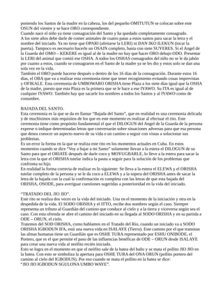 poniendo los Santos de la madre en la cabeza, los del pequeño OMITUTUN se colocan sobre este
OSUN del vientre y se hace ORO correspondiente.
Cuando nace el niño ya tiene consagración del Santo y ha quedado completamente consagrado.
A los siete años debe darle de comer animales de cuatro patas a estos santos para sacar la letra y el
nombre del iniciado. Ya no tiene que OPARI (afeitarse la LERI) ni DAN IKO ILEKUN (tocar la
puerta). Tampoco es necesario hacerle un OSAIN completo, basta con siete SUYERES. Si el Angel de
la Guarda del OMO – KEKERE es igual al de la madre no hay que hacer ORO debajo ODO. Presentar
la LERI del animal que comió ese OSHA. A todos los OSHAS consagrados del niño no se le da jabón
por cuanto a estos, cuando se consagraron en el Santo de la madre ya se les dio y estos solo se dan una
sola vez en la vida.
También el ORO puede hacerse después o dentro de los 16 días de la consagración. Durante estos 16
días, el OBA que va a realizar esta ceremonia tiene que tener recogimiento evitando cosas imprevistas
y OFIKALE. Esta ceremonia de UMBOWARO ORISHA tiene Plaza a los siete días igual que la OSHA
de la madre, puesto que esta Plaza es la primera que se le hace a ese IYAWO. Su ITA es igual al de
cualquier IYAWO. También hay que sacarle los nombres a todos los Santos y al IYAWO como de
costumbre.
BAJADA DEL SANTO.
Esta ceremonia es la que se da en llamar “Bajada del Santo”, que en realidad es una ceremonia delicada
y de muchísimos más requisitos de los que en este momento es realizar al efectuar el rito. Este
ceremonia tiene como propósito fundamental el que el DILOGUN del Angel de la Guarda de la persona
exprese o indique determinadas letras que conversarán sobre situaciones adversas para que esa persona
que desea conocer un aspecto nuevo de su vida o un camino a seguir con vistas a solucionar sus
problemas.
Es un error la forma en la que se realiza este rito en los momentos actuales en Cuba. En estos
momentos cuando se dice “Voy a bajar a mi Santo” solamente llevan a la estera el DILOGUN de su
Santo para que el ORIATE después de darle coco y MOYUGBARLE, lo lleve a la estera para sacar la
letra con la que el ORISHA tutelar indica la pauta a seguir para la solución de los problemas que
confronta su hijo.
En realidad la forma correcta de realizar es lo siguiente: Se lleva a la estera el ELEWA y el ORISHA
tutelar completo de la persona y se le da coco a ELEWA y a la sopera del ORISHA antes de sacar la
letra de la bajada con la cual la confirmación es completa con las letras de que esta bajada del
ORISHA, OSODE, para averiguar cuestiones sugeridas a posterioridad en la vida del iniciado.
“TRATADO DEL JIO JIO”.
Este rito se realiza dos veces en la vida del iniciado. Una en el momento de la iniciación y otra en la
despedida de la vida. El SODO ORISHA y el ITTO, recibe dos nombres según el caso. Siempre
representa un tributo al Guardián del camino que conduce al cielo y a la tierra y viceversa según sea el
caso. Con esta ofrenda se abre el camino del iniciado en su llegada al SODO ORISHA y en su partida a
ODE – ORUN, el cielo.
Tratemos del SOD ORISHA, como hablamos en el Tratado del Río, cuando un iniciado va a SODO
ORISHA IGBODUN IFA, está una nueva vida en ISALAYE (Tierra). Este camino por el que transitan
las almas humanas tiene un Guardián que es OSHE TURA representado por ESHU ONIBODE, el
Portero, que es el que permite el paso de las influencias benéficas de ODE – ORUN desde ISALAYE
para crear una nueva vida al neófito recién iniciado.
Esto se logra en el momento en que el neófito sale de la batea del baño y se mata el pollito JIO JIO en
la batea. Con esto se simboliza la apertura para OSHE TURA del ONA ORUN (pollito portero del
camino al cielo del IGBODUN). Por eso cuando se mata el pollito en la batea se dice:
“JIO JIO IGBODUN SGULONA UMBO WAYE”.
 