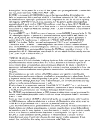 Esto significa: “Pollito portero del IGBODUN, abre la puerta para que venga el mundo”. Antes de decir
este rezo, se dice tres veces: “OSHE TURAAWA TETE”.
El ITUTO es lo contrario del SODO ORISHA pues se hace para que el alma del iniciado recién
fallecido tenga camino abierto para legar a ORUN, el Guardián de este camino de ODO. Con esto solo
se abre el camino de regreso para que cada uno de los componentes del alma del iniciado se separen y
solo lleguen a ODO ORUN SU EMI, o sea, su espíritu. Hay dos porteros que los sitúan según haya
empleado el ASHE que le confirió OSHE TURA en bien o en mal. Esto se llama ORUN ARARE para
el bien y ORUN APADI para el mal. Esto se llama “donde va el alma de los iniciados según hayan sido
sus acciones en el empleo del ASHE que les otorgó OSHE TURA en el momento de su iniciación en el
SODO ORISHA”.
Este rito del ITUTO con el JIO JIO representa el momento en que el ORIATE descarga el golpe del JIO
JIO sobre el piso, significa la apertura de la puerta del camino de regreso de ISOLAYE, la tierra de
ODE ORUN, el cielo. Este rito recibe el nombre de ADIE IRANA ORUN (“pollito que compra el
camino del cielo”). Cuando se mata el pollito se dice : “JIO JIO IRANA ORIDE EGGUN ODE
ORUN”. Que significa: “Pollito compra el camino para que EGGUN vea el camino del cielo”.
Ambos ritos, SODO ORISHA e ITUTO son el principio y fin de una existencia contenida entre dos
ritos. En SODO ORISHA se muere la vida profana simbolizada en el baño del río y el de la batea para
renacer a IGBODUN con una nueva vida del iniciado. En ITUTO esta contenido el principio y el fin
pues por el rito del JIO JIO se desliga o muere la vida del iniciado además de vida corporal y renace en
ARA ONA o sea, en el mundo de EGGUN.
TRATADO DE LOS SALUDOS.
Si preguntamos al 90% de los iniciados el origen y significado de los saludos en OSHA, seguro que su
respuesta sería nula o más de las veces fuera de la realidad. El saludo es la forma de expresión de
reconocimiento de un ser humano hacia otros determinados. El carácter del mismo es más efectivo,
pero siempre indica deferencia y reconocimiento hacía personas o grupos de personas hacía el que esta
dirigido. En nuestro caso el saludo esta dirigido en un reconocimiento hacia la Deidad que en cuestión
se agasaja.
Nos preguntamos por qué todos los hijos u OMORISHAS cuyo sexo hipotético recibe filiación
femenina saludan peculiarmente colocando ladeado el cuerpo apoyando primero sobre el codo derecho
y después de idéntica forma sobre el izquierdo y el por qué los OMORISHAS de filiación masculina
saludan tendidos a lo largo, boca abajo, o sea, en decúbito supino, con los brazos extendidos a lo largo
del cuerpo con las palmas de la mano tocando el suelo.
El origen de este lo encontramos en un rito de IFA del ODUN “OTURA MEYI” en el cual al repartir
OLOFIN los poderes, creó los saludos, donde los ORISHAS masculinos se tendían a lo largo o besando
a ILERE, la tierra, representando todo esto el acto de la cúpula de la fecundación.
Los ORISHAS femeninos como tenían en su OBO (órganos genitales) impurezas por la menstruación,
saludan ladeando el cuerpo apoyados en el codo evitando así que las impurezas de OBO contaminen a
ILERE, la tierra.
Como que en un iniciado de ORISHA se sobreentiende que ha ido consagrado como ídolo viviente de
su ORISHA tiene que realizar su saludo como le pertenece a la filiación de su prima tutelar, no así los
ABERIKOLAS, que tienen que tocar la tierra con las puntas de los dedos y besarla.
Ahora trataremos sobre el saludo generalizado entre los Santeros, de cruzar los brazos al encontrarse en
la calle . Esto es correcto hasta un punto pues no es correcto cruzar los brazos al nivel de los codos ni
de las muñecas, sino del modo siguiente: la mano derecha sobre el corazón, el brazo izquierdo cruzado
sobre el brazo derecho tocando el hombro derecho con la mano izquierda. Esto significa para el
IWORO, al saludar con la mano derecha, indica que él esta contenido en su corazón y el brazo
izquierdo cruzado sobre el hombro derecho, que ahí estará seguro y bendito, resguardado de toda
maldad. Con esto le indica deferencia y reconocimiento de un IWORO a otro.
 