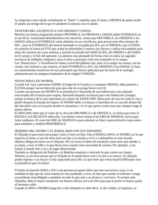 La respuesta a este saludo verbalmente es “Santo” y significa que el Santo y ORISHA de quien recibe
el saludo sea testigo de lo que el saludante le anuncia con el saludo.
TRATADO DEL SACRIFICIO A LOS ORISHAS Y OSHAS.
Muchos nos hemos preguntado porque ORUNMILA, los ORISHAS y OSHAS piden EYERBALE en
el sacrificio. Analizando detenidamente esta situación, vemos que ORUNMILA, los ORISHAS y los
OSHAS utilizan la EYERBALE como alimento en sus sacrificios, para preservarse ellos mismos de
IKU , pues la EYERBALE del animal inmolado es recogida por IFA, por el ORISHA y por el OSHA
en cuestión en forma de EYE que acaba la enfermedad y renueva las fuerzas y utiliza esta también para
alejar de nosotros las cosas nefastas y permite la entrada del ASHE de IFA, del ORISHA o del OSHA
en el cuerpo y el ILE del operante. Lo anterior está plasmado de forma clara en todas las sagradas
escrituras de múltiples religiones, pues el alma o principio vital esta contenido en la sangre.
Los “RosaCruces” y Teosofístas lo sitúan a nivel del glóbulo rojo, pues si la sangre nos anima, nos ha
creado, nos sostiene y nos renueva, el darle EYERBALE a IFA, los ORISHAS y los OSHAS, se basa
en conocimientos esotéricos de esos principios que fueron aplicados por las leyes de la analogía
sabiamente por los antiguos fundadores de la religión YORUBA.
NOTAS PARA LOS IWOROS.
Cuando Ud. vaya a presentar ADIMU al Angel de la Guarda o a cualquier ORISHA, debe ponerle a
ELEWA aunque sea un dulcecito para que este no se ponga bravo con Ud.
Cuando una persona sea IWORO le es perjudicial ir barriendo de una habitación a otra dejando
estacionada allí la basura para trapear, barriendo después esa basura para otra habitación contigua
porque la basura de la casa representa un camino de AZOJUANO. Barra pues de una vez toda la casa y
pásele después la frazada de trapear. El IWORO debe a la basura o barredura de su casa del último día
del año darle coco en la puerta donde se amontona y ver lo que quiere comer para que siempre tenga la
puerta abierta.
El AWO debe saber que el cuero de la chiva de ORUNMILA o de OBATALA, se utiliza para tirar el
EKUELE o el DILOGUN sobre ella. Los demás cueros menos el de ABO de SHANGO, sirven para
forrar tambores. El cuero del ABO de SHANGO es para adornar su Altar o para utilizarlo como estera
para saludarlo y rendirle MOFORIBALE.
DEBERES DEL IWORO Y EL BABALAWO CON SUS AHIJADOS.
El Ahijado es para estos personajes como si fuera un hijo. Para el BABALAWO o el IWORO, en lo que
respecta al Santo, si uno de ellos tiene un hijo y lo enseña a vivir y a defenderse en este mundo,
idéntica obligación tiene con el Ahijado. Por eso tiene el deber de enseñarlo como tiene que atender a
su Santo, a tirar el OBI y lo que dicen estos cuando tiene necesidad de usarlos. Por ejemplo, a sus
Santos si puede salir o no a un lugar determinado.
También es obligación del Padrino o la Madrina enseñarle e indicarle lo que comen sus Santos.
Además, es un error pensar que el Ahijado no le pueda hacer esto o lo otro a su mayor. Un Ahijado
puede registrar a un mayor si está capacitado para ello. Lo que tiene que evitar hacerle EBO pues esto
es perjudicial para el mayor.
El hecho de hacerle OSHA o IFA a una persona no quiere decir que este sea esclavo suyo, es en
realidad un hijo que de cierta manera lo esta ayudando a vivir, un hijo que cuando se enfrente o tenga
un problema está obligado a ayudarlo en todo lo que esté a su alcance y viceversa. Si existen más
Ahijados, debe el mayor interponer sus buenos oficios cerca de ellos para que le preste su buena ayuda
al hermano caído.
Cuando el AWO o IWORO tenga dos o más Ahijados no debe decir, ni dar crédito, ni impulsos, ni
 