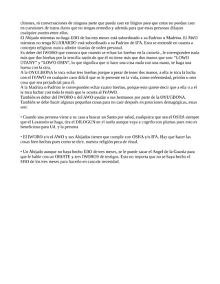 chismes, ni conversaciones de ninguna parte que pueda caer en litigios para que estos no puedan caer
en cuestiones de tratos duros que no tengan remedio y además para que estas personas diluyan
cualquier asunto entre ellos.
El Ahijado mientras no haga EBO de los tres meses está subordinado a su Padrino o Madrina. El AWO
mientras no tenga KUARARDO está subordinado a su Padrino de IFA. Esto se entiende en cuanto a
concepto religioso nunca admite tiranías de orden personal.
Es deber del IWORO que conozca que cuando se echan las hierbas en la cazuela , le corresponden nada
más que dos hierbas por la sencilla razón de que él no tiene más que dos manos que son: “LOWO
OTANY” y “LOWO OSIN”, lo que significa que si hace una cosa mala con una mano, se haga una
buena con la otra.
A la OYUGBONA le toca echar tres hierbas porque a pesar de tener dos manos, a ella le toca la lucha
con el IYAWO en cualquier caso difícil que se le presente en la vida, como enfermedad, prisión u otra
cosa que sea perjudicial para él.
A la Madrina o Padrino le corresponden echar cuatro hierbas, porque esto quiere decir que a ella o a él
le toca luchar con todo lo malo que le ocurra al IYAWO.
También es deber del IWORO o del AWO ayudar a sus hermanos por parte de la OYUGBONA.
También se debe hacer algunas pequeñas cosas para no caer después en posiciones demagógicas, estas
son:
• Cuando una persona viene a su casa a buscar un Santo por salud, cualquiera que sea el OSHA siempre
que el Lavatorio se haga, tira el DILOGUN en el suelo aunque vaya a cogerlo con plumas pues esto es
beneficioso para Ud. y la persona
• El IWORO y/o el AWO y sus Ahijados tienen que cumplir con OSHA y/o IFA. Hay que hacer las
cosas bien hechas pues como se dice, nuestra religión peca de ritual.
• Un Ahijado aunque no haya hecho EBO de tres meses, se le puede sacar el Angel de la Guarda para
que le hable con un ORIATE y tres IWOROS de testigos. Esto no importa que no se haya hecho el
EBO de los tres meses para hacerlo en caso de necesidad.
 