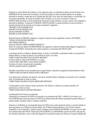 Entonces se mete dentro de la batea y se le rompe la ropa y ya desnudo se baña con las hierbas y los
OMIEROS de los Santos del Lavatorio. Al salir de la batea se mata el pollito detrás, de un golpe,
diciendo lo tratado y explicado en el Tratado del JIO JIO, se le viste con ropa blanca y se procede a la
ceremonia del pelado. Se sienta al neófito sobre el Pilón y se le hace la trencita. Si hay un
BABALAWO presente se le da potestad de presentar la tijera primero, navaja y peine. Acto seguido la
presenta la Madrina. Comienza el ORIATE a MOYUGBAR y cuando termina se corta la mecha o
mechón del pelo de la trencita con la tijera cantando lo siguiente:
“BOGBO JUANI SHOBE EYE
BOGBO JUANI SHOBE EYE
(Santo) ASHABAALBEO
BOGBO JUANI SHOBE EYE”.
Posteriormente el ORIATE comienza a raspar la cabeza con los siguientes cantos o SUYERES:
“OSHA JUANI IRURO IBO ERI
ENI SHEKA DIKOLA
(Santo) LOFUN LABEO ASHEKA DIKOLA”.
Nota: Se comienza desde OLORDUMARE, las regiones y todos los Santos hasta llegar al Angel de la
Guarda del IYAWO. Terminado esto viene la pintura o ceremonia del OSUN LERI.
La primera pintura es Blanco, después Rojo, el Azúl y el Amarillo, se preparan todas y se presenta la
pintura blanca, se moja el pincel y se presenta al cielo y se canta:
“OMO YOKO OLODUN EFUN OSUN MEWAO”
Se lleva sobre la cabeza del IYAWO y se canta:
“OSUN AWA ORI AWA CANAAWALASHEO”.
Se pinta el círculo, los presentes responden:
“EFUN LEWAO OSUN LABURO”.
Después se procede con la cazuelita roja en igual forma, cantando lo siguiente al presentarla al cielo:
“OMO YOKO OLODUN OSUN PUPUA MEWAO”
Los cantos que continúan son iguales a los de la cazuelita blanca. Después se procede con la cazuelita
azúl. Al presentarla al cielo se canta:
“OMO YOKO OLODUN OSUN ABOLODO MEWAO”.
Continuando con los mismos cantos anteriores. Por último se utiliza la cazuelita amarilla. Al
presentarla al cielo se canta:
“OMO YOKO OSUN AKUERI MEWAO”.
Continuando de la forma ya explicada.
Terminada la ceremonia de OSUN se procede a la ceremonia del FIFI – OKAN. Se le indica a la
OYUGBONA que tiene que pintar los FIFI de la última línea del OSUN, pintando 8 puntos blancos, 7
puntos azules, 6 puntos rojos y 5 puntos amarillos.
Entonces a la Madrina le corresponde pintar los FIFI en las cuatro primeras líneas o círculos donde se
tiene que pintar en el Blanco 6 puntos Rojos. En el Rojo 8 puntos Blancos. En el Azúl 5 puntos
Amarillos y en el Amarillo 7 puntos Azules. Después cierra ADENI AGOKORI. Se cierra con el color
de la última línea del OSUN. Antes de la OYUGBONA y la MADRINA, ponen los FIFI cada uno de
los Santeros presentes, con el color del Angel de la Guarda de cada uno. Pinta en el espacio debajo del
 