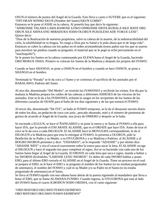 OSUN el número de puntos del Angel de la Guarda. Esto lleva u canto o SUYERE que es el siguiente:
“FIFI OKAN WINIKI EKUN (Nombre del Santo) EKUN LOMIO”.
Entonces se le pone el ASHE en la cabeza. Al ponerlo hay que decir lo siguiente:
“ANIKOSHE TALAWA LAWA BAMOSE LOWO ONIKOSHE ERITA KUBALAAILE BAYE ORU
ORUN AILE SHINA ENU MIBADURA SODO OLORUN PUKOLESO ADE YOKUE LESE”.
Quiere decir:
“Dios de la Realización de nuestros propósitos, salve tu cabeza de la muerte, de la indestructibilidad del
cielo, la infalibilidad en tu lengua. Yo ruego a Dios por tu Salud y le pido ahora que te de larga vida”.
Entonces se cubre la cabeza con los paños en el orden acostumbrado (estos paños son los que se usaron
para envolver las piedras cuando se preguntó; el material que se le pegó se echó previamente en el
“machuquillo”).
Se le ponen los Santos en la cabeza comenzando por ELEWA hasta el Angel de la Guarda, haciendo
ORO MOKUE OSHA. Primero se colocan los Santos de la Madrina y después los propios del IYAWO.
Cuando se hace SHANGO, se pone a OSHUN en el hombro y cuando se hace OSHUN, se pone a
SHANGO en el hombro.
Terminada la “Parada” se le da coco a l Santo y se comienza el sacrificio de los animales por el
BABALAWO, Padrino del Santo.
Al otro día, denominado “Del Medio”, se vestirán los IYAWOSES y recibirán las visitas. Ese día por la
mañana la Madrina prepara los caldos de las cabezas y diferentes ASHESES de las vísceras de los
animales. Este se le da a los IYAWOSES, echarán la sangre en los recipientes de los Santos de las
diferentes cazuelas de OSAIN para el baño de los días siguientes y de las que tomará el IYAWO.
Al tercer día, denominado “De ITA”, se baña al IYAWO temprano, se le da el desayuno secreto diario
de todos los días, un pedacito de coco con jutía , pescado ahumado, miel y el número de pimientas de
guinea de acuerdo al Angel de la Guarda, una jícara de OMIERO y después se le baña.
Se enciende a EGGUN, se hace el ÑANGAREO y se pone la estera y se llama al IYAWO a ella para
hacer ITA, que lo preside el ENI ARATE ALAISHE, que es el ORIATE que hace ITA. Antes de tirar el
coco se le da coco a cada DILOGUN. El ALAISHE hace la MOYUGBA correspondiente, le da el
DILOGUN a la Madrina para que esta lo entregue al IYAWO, lo presenta a OLORUN, pide la
Bendición de su Padre y su Madre, a su OYUGBONA y a su Madrina o Padrino, al ALAISHE y al
BOGBO IWOROS presentes y dice: “OSHAREO”, se le responde “ADASHE” y por último dice
“ADASHE NIFE” y tira el caracol suavemente sobre la estera para sacar la letra. El ALAISHE recoge
el DILOGUN y hace el segundo tiro para completar el signo. Así se va haciendo con cada uno de los
Santos hasta llegar al Angel de la Guarda. El ORIATE en cada letra que saca o signo, manda a hablar a
los IWOROS diciéndoles “LARISHE LENU IWOROS”. Es deber de cada IWORO hablas y poner
EBO, para el último EBO cerrarlo el ALAISHE en el Angel de la Guarda. Tiene un proceso en el cual
se prepara el EBO, se le hace el EBO y se pregunta el nombre de los Santos (si no estaban preguntados
de antemano), el nombre del IYAWO y cuál es su Madre y/o su Padre en el Santo (si no estaba
preguntado de antemano) en el Santo.
Se lleva al IYAWO tapado con una sábana hasta detrás de la puerta siguiendo al mandadero que lleva a
botar el EBO, que se llama ALAWANA FUNIBO. Cuando regresa, la OYUGBONA que está al lado
del IYAWO hasta el cuarto IGBODUN SODO ORISHA, con el canto siguiente:
“ORO MAYOKO OKUAWO IYAWO EKIMEWO
ORO MAYOKO OKUAWO IYAWO EKIMEWO”
 