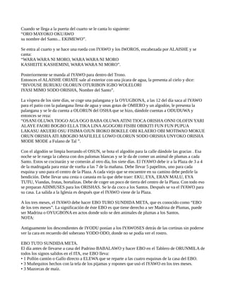 Cuando se llega a la puerta del cuarto se le canta lo siguiente:
“ORO MAYOKO OKUAWO
su nombre del Santo... EKIMEWO”.
Se entra al cuarto y se hace una rueda con IYAWO y los IWOROS, encabezada por ALAISHE y se
canta:
“WARA WARA NI MORO, WARA WARA NI MORO
KASHEITE KASHEMINI, WARA WARA NI MORO”.
Posteriormente se manda al IYAWO para dentro del Trono.
Entonces el ALAISHE ORIATE sale al exterior con una jícara de agua, la presenta al cielo y dice:
“BIVOUSE BURUKU OLORUN OTURIBON IGBO WOLELORI
IYASI MIMO SODO ORISHA, Nombre del Santo”.
La víspera de los siete días, se coge una palangana y la OYUGBONA, a las 12 del día saca al IYAWO
para el patio con la palangana llena de agua y unas gotas de OMIERO y un algodón, le presenta la
palangana y se le da cuenta a OLORUN del OSHA que se hizo, dándole cuentas a ODUDUWA y
entonces se reza:
“OSANI OLUWA TIOGO AGA OGO BABA OLUWAATINI TIOCA ORISHA ONNI OLOFIN YARI
ALAYE FAORI BOGBO ELLA TIKA LINAAGOGORI FISIBI OBIKITI FUN FUN PUPUA
LAKASU AKUERI OSU FISIMA OJUN IROKO BOKELE OBI KLAERO OBI MOTIWAO MOKUE
ORUN ORISHAATI ABOGBO MAFILELE LOWO OLORUN SODO ORISHA UNYOKO ORISHA
MODE MODE a Fulano de Tal ”.
Con el algodón se limpia borrando el OSUN, se bota el algodón para la calle dándole las gracias . Esa
noche se le ruega la cabeza con dos palomas blancas y se le da de comer un animal de plumas a cada
Santo. Estos se cocinarán y se comerán al otro día, los siete días. El IYAWO debe ir a la Plaza de 3 a 4
de la madrugada para estar de vuelta a las 7 de la mañana. Debe llevar 5 papelitos, uno para cada
esquina y uno para el centro de la Plaza. A cada viejo que se encuentre en su camino debe pedirle la
bendición. Debe llevar una cesta o canasta en la que debe traer: EKU, EYA, ERAN MALU, EYA
TUTU, Viandas, frutas, hortalizas. Debe de coger un poco de tierra del centro de la Plaza. Con todo eso
se preparan ADIMUSES para los ORISHAS. Se le da coco a los Santos. Después se va el IYAWO para
su casa. La salida a la Iglesia es después que el IYAWO viene de la Plaza.
A los tres meses, el IYAWO debe hacer EBO TURO SUNDIDA META, que es conocido como “EBO
de los tres meses”. La significación de éste EBO es que tiene derecho a ser Madrina de Plumas, puede
ser Madrina o OYUGBONA en actos donde solo se den animales de plumas a los Santos.
NOTA:
Antiguamente los descendientes de IYODU ponían a los IYAWOSES detrás de las cortinas sin poderse
ver la cara en recuerdo del soberano YODO ODO, donde no se podía ver el rostro.
EBO TUTO SUNDIDA META.
El día antes de llevarse a casa del Padrino BABALAWO y hacer EBO en el Tablero de ORUNMILA de
todos los signos salidos en el ITA, ese EBO lleva:
• 1 Pollón cantón o Gallo directo a ELEWA que se reparte a las cuatro esquinas de la casa del EBO.
• 3 Muñequitos hechos con la tela de los pijamas y ropones que usó el IYAWO en los tres meses.
• 3 Mazorcas de maíz.
 