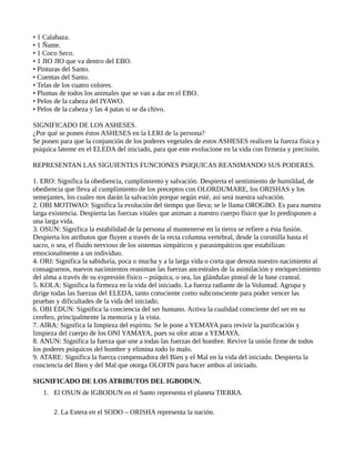 • 1 Calabaza.
• 1 Ñame.
• 1 Coco Seco.
• 1 JIO JIO que va dentro del EBO.
• Pinturas del Santo.
• Cuentas del Santo.
• Telas de los cuatro colores.
• Plumas de todos los animales que se van a dar en el EBO.
• Pelos de la cabeza del IYAWO.
• Pelos de la cabeza y las 4 patas si se da chivo.
SIGNIFICADO DE LOS ASHESES.
¿Por qué se ponen éstos ASHESES en la LERI de la persona?
Se ponen para que la conjunción de los poderes vegetales de estos ASHESES realicen la fuerza física y
psíquica latente en el ELEDA del iniciado, para que este evolucione en la vida con firmeza y precisión.
REPRESENTAN LAS SIGUIENTES FUNCIONES PSIQUICAS REANIMANDO SUS PODERES.
1. ERO: Significa la obediencia, cumplimiento y salvación. Despierta el sentimiento de humildad, de
obediencia que lleva al cumplimiento de los preceptos con OLORDUMARE, los ORISHAS y los
semejantes, los cuales nos darán la salvación porque según esté, así será nuestra salvación.
2. OBI MOTIWAO: Significa la evolución del tiempo que lleva; se le llama OROGBO. Es para nuestra
larga existencia. Despierta las fuerzas vitales que animan a nuestro cuerpo físico que lo predisponen a
una larga vida.
3. OSUN: Significa la estabilidad de la persona al mantenerse en la tierra se refiere a ésta fusión.
Despierta los atributos que fluyen a través de la recta columna vertebral, desde la coronilla hasta el
sacro, o sea, el fluido nervioso de los sistemas simpáticos y parasimpáticos que estabilizan
emocionalmente a un individuo.
4. ORI: Significa la sabiduría, poca o mucha y a la larga vida o corta que denota nuestro nacimiento al
consagrarnos, nuevos nacimientos reaniman las fuerzas ancestrales de la asimilación y enriquecimiento
del alma a través de su expresión físico – psíquica, o sea, las glándulas pineal de la base craneal.
5. KOLA: Significa la firmeza en la vida del iniciado. La fuerza radiante de la Voluntad. Agrupa y
dirige todas las fuerzas del ELEDA, tanto consciente como subconsciente para poder vencer las
pruebas y dificultades de la vida del iniciado.
6. OBI EDUN: Significa la conciencia del ser humano. Activa la cualidad consciente del ser en su
cerebro, principalmente la memoria y la vista.
7. AIRA: Significa la limpieza del espíritu. Se le pone a YEMAYA para revivir la purificación y
limpieza del cuerpo de los ONI YAMAYA, pues su olor atrae a YEMAYA.
8. ANUN: Significa la fuerza que une a todas las fuerzas del hombre. Revive la unión firme de todos
los poderes psíquicos del hombre y elimina todo lo malo.
9. ATARE: Significa la fuerza compensadora del Bien y el Mal en la vida del iniciado. Despierta la
conciencia del Bien y del Mal que otorga OLOFIN para hacer ambos al iniciado.
SIGNIFICADO DE LOS ATRIBUTOS DEL IGBODUN.
1. El OSUN de IGBODUN en el Santo representa el planeta TIERRA.
2. La Estera en el SODO – ORISHA representa la nación.
 