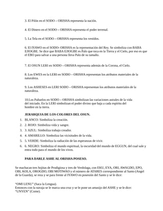 3. El Pilón en el SODO – ORISHA representa la nación.
4. El Dinero en el SODO – ORISHA representa el poder terrenal.
5. La Tela en el SODO – ORISHA representa los vestidos.
6. El IYAWO en el SODO- ORISHA es la representación del Rey. Se simboliza con BABA
EJIOGBE. Se dice que BABA EJIOGBE es Palo que toca en la Tierra y el Cielo, por eso es que
el EBO para salvar a una persona lleva Palo de su tamaño.
7. El OSUN LERI en SODO – ORISHA representa además de la Corona, el Cielo.
8. Los EWES en la LERI en SODO – ORISHA representan los atributos materiales de la
naturaleza.
9. Los ASHESES en LERI SODO – ORISHA representan los atributos materiales de la
naturaleza.
10.Los Pañuelos en SODO – ORISHA simbolizan las variaciones astrales de la vida
del iniciado. En la LERI simbolizan el poder divino que baja a cada espíritu del
hombre en la tierra.
JERARQUIA DE LOS COLORES DEL OSUN.
1. BLANCO: Simboliza la creación.
2. 2. ROJO: Simboliza vida y sangre.
3. 3. AZUL: Simboliza trabajo creador.
4. 4. AMARILLO: Simboliza las vicisitudes de la vida.
5. 5. VERDE: Simboliza la radiación de las esperanzas de vivir.
6. 6. NEGRO: Simboliza el mundo espiritual, la oscuridad del mundo de EGGUN, del cual sale y
entra todo para el mundo de los vivos.
PARA DARLE ASHE AL ORISHA POSESO.
Se machacan tres hojitas de Prodigiosa y tres de Verdolaga, con EKU, EYA, ORI, AWAGDO, EPO,
OBI, KOLA, OROGDO, OBI MOTIWAO y el número de ATARES correspondiente al Santo (Angel
de la Guarda), se reza y se para frente al IYAWO en posesión del Santo y se le dice:
“OMI LENU” (Saca la Lengua).
Entonces con la navaja se le marca una cruz y se le pone un amasijo del ASHE y se le dice:
“UNYEN” (Come).
 