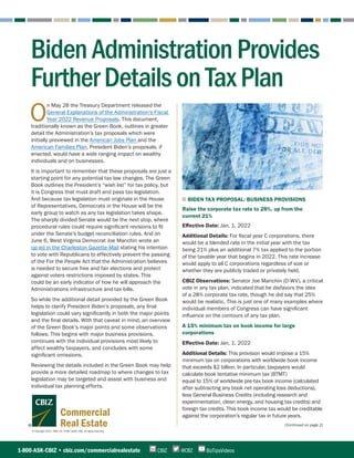 © Copyright 2021. CBIZ, Inc. NYSE Listed: CBZ. All rights reserved.
Commercial
Real Estate (Continued on page 2)
O
n May 28 the Treasury Department released the
General Explanations of the Administration’s Fiscal
Year 2022 Revenue Proposals. This document,
traditionally known as the Green Book, outlines in greater
detail the Administration’s tax proposals which were
initially previewed in the American Jobs Plan and the
American Families Plan. President Biden’s proposals, if
enacted, would have a wide ranging impact on wealthy
individuals and on businesses.
It is important to remember that these proposals are just a
starting point for any potential tax law changes. The Green
Book outlines the President’s “wish list” for tax policy, but
it is Congress that must draft and pass tax legislation.
And because tax legislation must originate in the House
of Representatives, Democrats in the House will be the
early group to watch as any tax legislation takes shape.
The sharply divided Senate would be the next stop, where
procedural rules could require significant revisions to fit
under the Senate’s budget reconciliation rules. And on
June 6, West Virginia Democrat Joe Manchin wrote an
op-ed in the Charleston Gazette-Mail stating his intention
to vote with Republicans to effectively prevent the passing
of the For the People Act that the Administration believes
is needed to secure free and fair elections and protect
against voters restrictions imposed by states. This
could be an early indicator of how he will approach the
Administrations infrastructure and tax bills.
So while the additional detail provided by the Green Book
helps to clarify President Biden’s proposals, any final
legislation could vary significantly in both the major points
and the final details. With that caveat in mind, an overview
of the Green Book’s major points and some observations
follows. This begins with major business provisions,
continues with the individual provisions most likely to
affect wealthy taxpayers, and concludes with some
significant omissions.
Reviewing the details included in the Green Book may help
provide a more detailed roadmap to where changes to tax
legislation may be targeted and assist with business and
individual tax planning efforts.
■ BIDEN TAX PROPOSAL: BUSINESS PROVISIONS
Raise the corporate tax rate to 28%, up from the
current 21%
Effective Date: Jan. 1, 2022
Additional Details: For fiscal year C corporations, there
would be a blended rate in the initial year with the tax
being 21% plus an additional 7% tax applied to the portion
of the taxable year that begins in 2022. This rate increase
would apply to all C corporations regardless of size or
whether they are publicly traded or privately held.
CBIZ Observations: Senator Joe Manchin (D-WV), a critical
vote in any tax plan, indicated that he disfavors the idea
of a 28% corporate tax rate, though he did say that 25%
would be realistic. This is just one of many examples where
individual members of Congress can have significant
influence on the contours of any tax plan.
A 15% minimum tax on book income for large
corporations
Effective Date: Jan. 1, 2022
Additional Details: This provision would impose a 15%
minimum tax on corporations with worldwide book income
that exceeds $2 billion. In particular, taxpayers would
calculate book tentative minimum tax (BTMT)
equal to 15% of worldwide pre-tax book income (calculated
after subtracting any book net operating loss deductions),
less General Business Credits (including research and
experimentation, clean energy, and housing tax credits) and
foreign tax credits. This book income tax would be creditable
against the corporation’s regular tax in future years.
1-800-ASK-CBIZ • cbiz.com/commercialrealestate @CBZ
CBIZ BizTipsVideos
BidenAdministrationProvides
FurtherDetailsonTaxPlan
 