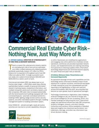 © Copyright 2020. CBIZ, Inc. NYSE Listed: CBZ. All rights reserved.
Commercial
Real Estate (Continued on page 2)
By TIFFANY GARCIA, DIRECTOR OF CYBERSECURITY
AT CBIZ RISK & ADVISORY SERVICES
T
here’s a reason the cybersecurity industry reports
an unemployment rate of zero and an estimated
one million unfilled cybersecurity-related positions
worldwide (potentially rising to 3.5 million by 2021).
Cybercrime is projected to hit a global cost of over $6
trillion annually by 2021.*
A single successful scam
can easily net a cybercriminal between $50,000 and
$200,000 for a week’s worth of work. 
Commercial real estate (CRE) has always been an at-
tractive cyber target – a $16 trillion asset class offering
sophisticated hackers a wealth of personal information
shared in banking, leases, employment information, and
multiple transaction points such as brokers, lawyers, and
title companies. CRE cyber risks increased substantially
with the trend toward smart buildings equipped with more
connected features - automatic centralized control of a
building’s HVAC, lighting, badge access control, security
systems, and other interrelated systems through a building
management system or building automation system.
Enter COVID-19 – almost overnight, nearly all routine
activities are now tied to remote capabilities. Everyone
is online. Businesses are installing new applications
and engaging new online platforms to facilitate remote
operations, workforces are provided expanded network
access, and residential tenants are ordering everything
from groceries to cleaning supplies online. Information
technology departments are stretched beyond capacity.
It’s cyber threat and cyber risks on steroids.
A Collision Between Cyber Threat Actors and
Increased Opportunity
As operations leverage remote work capabilities and the
technology sector continues to develop unique virtual
solutions for in-person functions, commercial real estate
is finally making the jump from spreadsheets and pdf
reporting to the digitalization of data with real-time
access and analysis. With this shift, securing data has
become an even greater facet of operational oversight.
Technology investments in digitization, data modeling,
artificial intelligence (AI), the internet of things (IoT),
and virtual intelligence (VI) are increasing. Smart, eco-
friendly buildings are becoming the norm. Data-driven
usage and operational efficiencies help CRE companies,
property managers, tenants, and other industry
consumers and vendors. Online availability of detailed
data and insights into investment performance, rent
collections, leverage, and other key information now
drives decision-making.
1-800-ASK-CBIZ • cbiz.com/commercialrealestate @CBZCBIZ BizTipsVideos
Commercial Real Estate Cyber Risk–
Nothing New, Just Way More of It
 