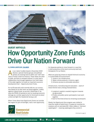 © Copyright 2020. CBIZ, Inc. NYSE Listed: CBZ. All rights reserved.
Commercial
Real Estate (Continued on page 2)
By CHRIS LOEFFLER, CALIBER
A
s our nation hurdles toward a November 2020
election, special interest groups and political
parties are working hard to define and “sell” their
vision of what is best for America. These ideas are often
at odds, yet there is renewed interest in a prior year’s
collaboration that brought legislators from both sides
of the aisle together to create an important economic
development tool – Opportunity Zone Funds.
As my 83-year-old uncle recently told me, our country
was always at its best when we stood together, unified,
against a great threat, as we did in World War II. He
sees the COVID-19 pandemic and its resulting economic
damage as a similar opportunity for Americans to stand
united and fight the headwinds facing us all.
When I think about how Opportunity Zones can provide
the engine for part of that fight, I see a rare opportunity
for disparate parties to move forward in a way that
is both productive at the local community level and
therapeutic for our Nation.
What are some key drivers to rebuild America’s economy
in a post-COVID-19 environment?
1. Invest in our infrastructure
2. Make critical products in America, again
3. Enhance access to actionable education
Infrastructure, manufacturing and education – each of
these themes have unifying characteristics:
■ Long-term capital is needed; long-term rewards
are generated
■ Private and public sector participants must work
together
■ Each of the three drives its remaining counterparts
Clearly, the Opportunity Zone program was crafted to
meet the needs of these times. It creates an incentive for
investors with an estimated $6+ trillion dollars in “dormant
capital gains” – meaning capital gains they control in
1-800-ASK-CBIZ • cbiz.com/commercialrealestate @CBZCBIZ BizTipsVideos
GUEST ARTICLE:
How Opportunity Zone Funds
Drive Our Nation Forward
 