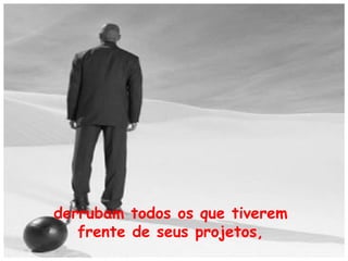 derrubam todos os que tiverem
frente de seus projetos,

 