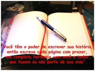 “Você têm o poder de escrever sua história,
então escreva cada página com prazer,
em completa harmonia com você e todos
que fazem ou não parte de sua vida”.

 