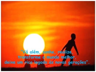 “Vá além, sonhe, realize,
transforme o mundo melhor,
deixe um rico legado às novas gerações”.

 