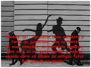 Lembre-se: “Aproveite cada momento a
força da juventude, viva no limite
de suas emoções, do contrário esqueça,
pois você só vai compreender a beleza
quando abrir os álbuns de antigas fotos
que guarda na gaveta”.

 