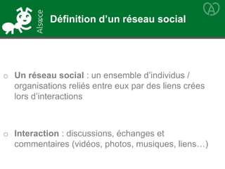 o Un réseau social : un ensemble d’individus /
organisations reliés entre eux par des liens crées
lors d’interactions
o Interaction : discussions, échanges et
commentaires (vidéos, photos, musiques, liens…)
Définition d’un réseau social
 