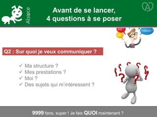 Q2 : Sur quoi je veux communiquer ?
 Ma structure ?
 Mes prestations ?
 Moi ?
 Des sujets qui m’intéressent ?
9999 fans, super ! Je fais QUOI maintenant ?
Avant de se lancer,
4 questions à se poser
 