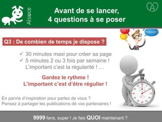 Q3 : De combien de temps je dispose ?
 30 minutes maxi pour créer sa page
 5 minutes 2 ou 3 fois par semaine !
L’important c’est la régularité ! …
Gardez le rythme !
L’important c’est d’être régulier !
9999 fans, super ! Je fais QUOI maintenant ?
En panne d’inspiration pour parlez de vous ?
Pensez à partager les publications de vos partenaires !
Avant de se lancer,
4 questions à se poser
 