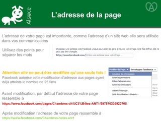Utilisez des points pour
séparer les mots
https://www.facebook.com/pages/Chambres-dh%C3%B4tes-ANT1/597876236920705
L’adresse de votre page est importante, comme l’adresse d’un site web elle sera utilisée
dans vos communications
Attention elle ne peut être modifiée qu’une seule fois !
Facebook autorise cette modification d’adresse aux pages ayant
déjà atteints le nombre de 25 fans
Avant modification, par défaut l’adresse de votre page
ressemble à
Après modification l’adresse de votre page ressemble à
https://www.facebook.com/Chambres.hotes.ant1
L’adresse de la page
 