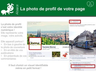 La photo de profil
c’est votre identité
numérique !
Elle représente votre
image, votre activité,
Elle apparaît partout !
• En bas à gauche de
la photo de couverture
• En en-tête de vos
publications
• En préambule de vos
commentaires
Il faut choisir un visuel identifiable
même en petit format !
La photo de profil de votre page
 
