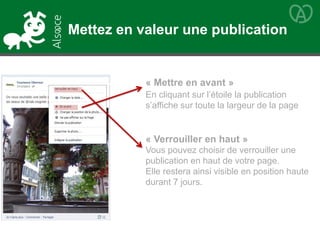 En cliquant sur l’étoile la publication
s’affiche sur toute la largeur de la page
« Mettre en avant »
« Verrouiller en haut »
Vous pouvez choisir de verrouiller une
publication en haut de votre page.
Elle restera ainsi visible en position haute
durant 7 jours.
Mettez en valeur une publication
 