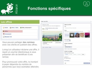 Les offres
Vous pouvez partager des remises
avec vos clients en publiant des offres.
Lorsqu’un utilisateur réclame une offre, il
reçoit un courrier électronique à vous
présenter afin de bénéficier d’une
remise.
Pour promouvoir votre offre, le montant
à payer dépendra du nombre de
personnes que vous souhaitez atteindre.
Fonctions spécifiques
 