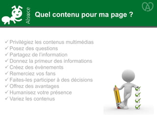  Privilégiez les contenus multimédias
 Posez des questions
 Partagez de l’information
 Donnez la primeur des informations
 Créez des évènements
 Remerciez vos fans
 Faites-les participer à des décisions
 Offrez des avantages
 Humanisez votre présence
 Variez les contenus
Quel contenu pour ma page ?
 