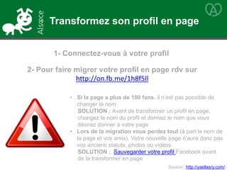 2- Pour faire migrer votre profil en page rdv sur
http://on.fb.me/1h8f5Il
• Si la page a plus de 100 fans, il n’est pas possible de
changer le nom
SOLUTION : Avant de transformer un profil en page,
changez le nom du profil et donnez le nom que vous
désirez donner à votre page
• Lors de la migration vous perdez tout (à part le nom de
la page et vos amis). Votre nouvelle page n’aura donc pas
vos anciens statuts, photos ou vidéos
SOLUTION : Sauvegarder votre profil Facebook avant
de la transformer en page
1- Connectez-vous à votre profil
Source : http://yaellasry.com/
Transformez son profil en page
 