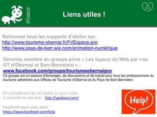 Retrouvez tous les supports d’atelier sur
http://www.tourisme-obernai.fr/Fr/Espace-pro
http://www.pays-de-barr.wix.com/animation-numérique
Devenez membre du groupe privé « Les tuyaux du Web par vos
OT d'Obernai et Barr-Bernstein » :
www.facebook.com/groups/tourismeobernaipro
Ce groupe est un espace d'échanges, de discussions et de travail pour tous les professionnels du
tourisme adhérents aux Offices de Tourisme d'Obernai et du Pays de Barr-Bernstein
En complément de cet atelier je vous invite
à consulter le site web : http://yaellasry.com/
Facebook peut vous aider :
https://www.facebook.com/help
Liens utiles !
 