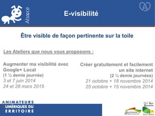E-visibilité
Augmenter ma visibilité avec
Google+ Local
(1 ½ demie journée)
3 et 7 juin 2014
24 et 28 mars 2015
Créer gratuitement et facilement
un site internet
(2 ½ demie journées)
21 octobre + 18 novembre 2014
25 octobre + 15 novembre 2014
Être visible de façon pertinente sur la toile
Les Ateliers que nous vous proposons :
 