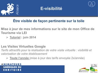 E-visibilité
Mise à jour de mes informations sur le site de mon Office de
Tourisme via LEI
Les Visites Virtuelles Google
Tarifs attractifs pour la réalisation de votre visite virtuelle : visibilité et
valorisation de votre établissement
Être visible de façon pertinente sur la toile
 Tutoriel : juin 2014
 Toute l’année (mise à jour des tarifs envoyée 2x/année)
 