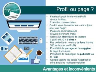 Profil ou page ?
• Facebook peut fermer votre Profil
si vous l’utilisez
à des fins commerciales
• On doit vous demander en « ami » (pas
pour une Page)
• Plusieurs administrateurs
peuvent gérer une Page
• Accès aux statistiques de la page
à partir de 30 « J’aime »
• Pas de limite en nombre de fans (contre
500 amis pour un Profil)
• Possibilité de partager et de suggérer
la page à vos amis
• Possibilité de campagne de publicité via
la Page
• Google scanne les pages Facebook et
offre ainsi une meilleure visibilité
 