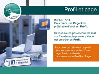 Profil et page
IMPORTANT
Pour créer une Page il est
préférable d’avoir un Profil.
Si vous n’êtes pas encore présent
sur Facebook, la première étape
est de créer un Profil.
Pour ceux qui utilisaient un profil
pour leur structure au lieu d’une
page, il est possible de
transformer votre Profil en Page.
 