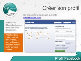 Créer son profil
Se connecter à l’adresse suivante
www.facebook.com
Remplir les
différents champs
de la demande
d’inscription.
Attention pour
l’adresse mail
mentionnée,
prévoir l’accès
possible à cette
boîte pendant
l’atelier.
 
