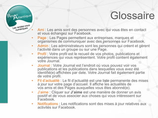 Glossaire
• Ami : Les amis sont des personnes avec qui vous êtes en contact
et vous échangez sur Facebook.
• Page : Les Pages permettent aux entreprises, marques et
organismes de communiquer avec des personnes sur Facebook.
• Admin : Les administrateurs sont les personnes qui créent et gèrent
l’activité dans un groupe ou sur une Page.
• Profil : Votre profil est le recueil de vos photos, publications et
expériences qui vous représentent. Votre profil contient également
votre Journal.
• Journal : Votre Journal est l’endroit où vous pouvez voir vos
publications et les publications dans lesquelles vous avez été
identifié(e) affichées par date. Votre Journal fait également partie
de votre profil.
• Fil d’actualité : Le fil d’actualité est une liste permanente des mises
à jour sur votre page d’accueil. Il affiche les actualités de
vos amis et des Pages auxquelles vous êtes abonné(e).
• J’aime : Cliquer sur J’aime est une manière de donner un avis
positif et de vous associer aux choses qui vous intéressent sur
Facebook.
• Notifications : Les notifications sont des mises à jour relatives aux
activités sur Facebook.
 
